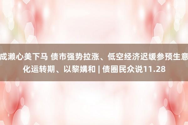 成濑心美下马 债市强势拉涨、低空经济迟缓参预生意化运转期、以黎媾和 | 债圈民众说11.28
